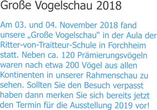 Große Vogelschau 2018 Am 03. und 04. November 2018 fand unsere „Große Vogelschau“ in der Aula der Ritter-von-Traitteur-Schule in Forchheim statt. Neben ca. 120 Prämierungsvögeln waren nach etwa 200 Vögel aus allen Kontinenten in unserer Rahmenschau zu sehen. Sollten Sie den Besuch verpasst haben dann merken Sie sich bereits jetzt den Termin für die Ausstellung 2019 vor!