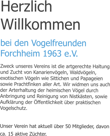 Herzlich Willkommen bei den Vogelfreunden Forchheim 1963 e.V. Zweck unseres Vereins ist die artgerechte Haltung und Zucht von Kanarienvögeln, Waldvögeln, exotischen Vögeln wie Sittichen und Papageien sowie Prachtfinken aller Art. Wir widmen uns auch der Arterhaltung der heimischen Vögel durch Anbringung und Reinigung von Nistkästen, sowie Aufklärung der Öffentlichkeit über praktischen Vogelschutz.  Unser Verein hat aktuell über 50 Mitglieder, davon ca. 15 aktive Züchter.